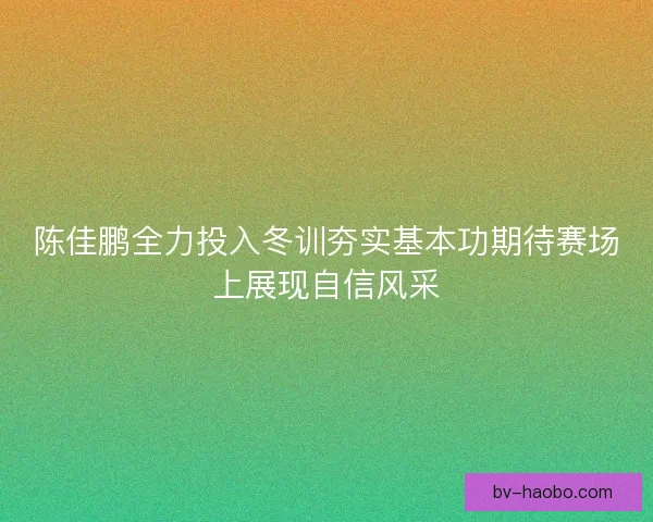 陈佳鹏全力投入冬训夯实基本功期待赛场上展现自信风采
