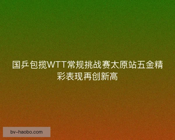 国乒包揽WTT常规挑战赛太原站五金精彩表现再创新高