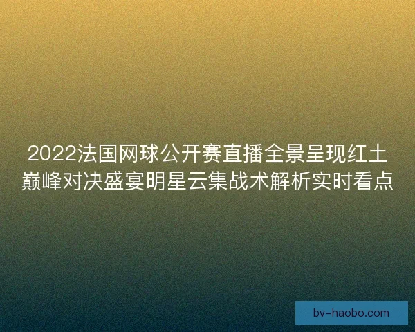2022法国网球公开赛直播全景呈现红土巅峰对决盛宴明星云集战术解析实时看点