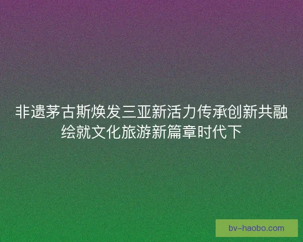 非遗茅古斯焕发三亚新活力传承创新共融绘就文化旅游新篇章时代下
