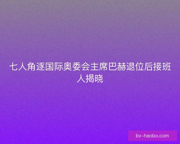 七人角逐国际奥委会主席巴赫退位后接班人揭晓