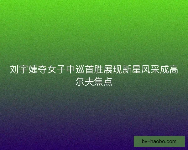 刘宇婕夺女子中巡首胜展现新星风采成高尔夫焦点